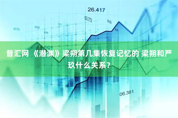 普汇网 《潜渊》梁朔第几集恢复记忆的 梁朔和严玖什么关系？