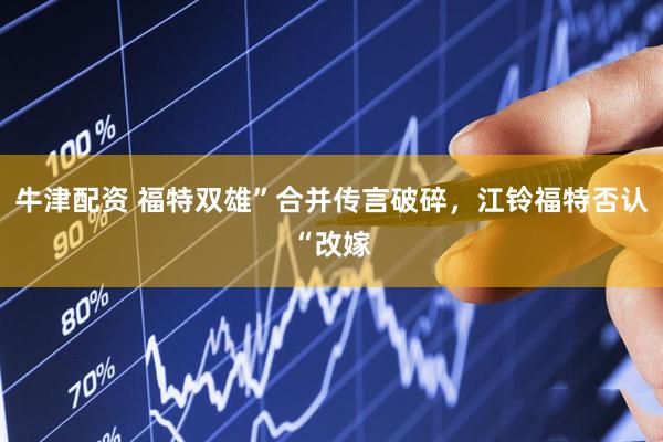 牛津配资 福特双雄”合并传言破碎，江铃福特否认“改嫁