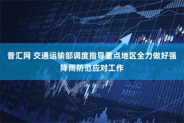 普汇网 交通运输部调度指导重点地区全力做好强降雨防范应对工作