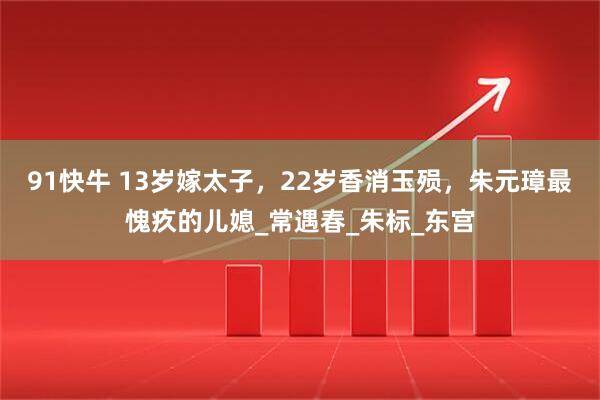 91快牛 13岁嫁太子，22岁香消玉殒，朱元璋最愧疚的儿媳_常遇春_朱标_东宫