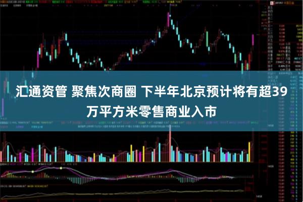 汇通资管 聚焦次商圈 下半年北京预计将有超39万平方米零售商业入市