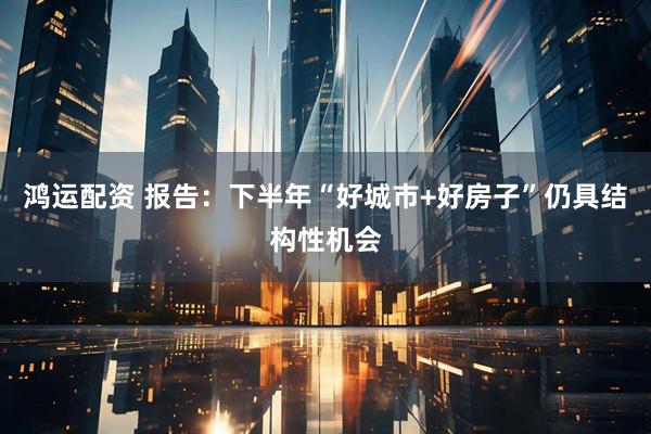 鸿运配资 报告：下半年“好城市+好房子”仍具结构性机会