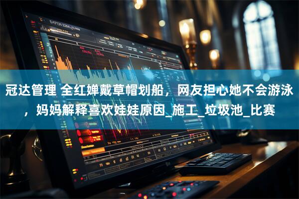 冠达管理 全红婵戴草帽划船，网友担心她不会游泳，妈妈解释喜欢娃娃原因_施工_垃圾池_比赛