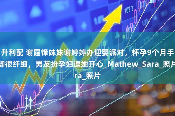 升利配 谢霆锋妹妹谢婷婷办迎婴派对，怀孕9个月手脚很纤细，男友扮孕妇逗她开心_Mathew_Sara_照片