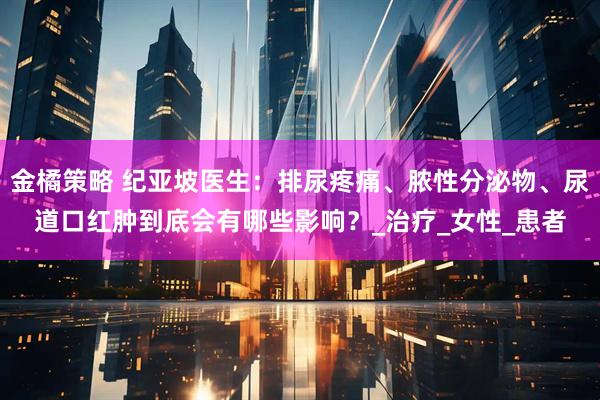 金橘策略 纪亚坡医生：排尿疼痛、脓性分泌物、尿道口红肿到底会有哪些影响？_治疗_女性_患者