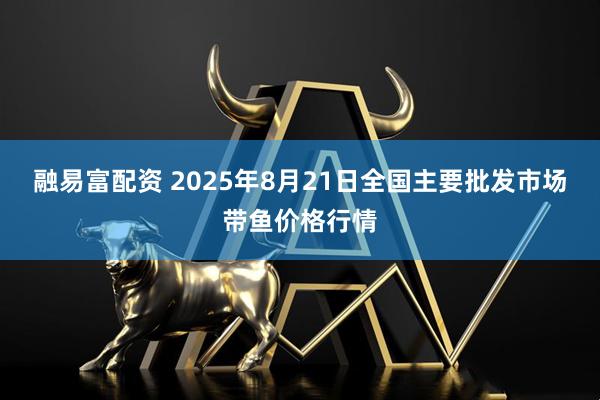 融易富配资 2025年8月21日全国主要批发市场带鱼价格行情