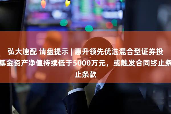 弘大速配 清盘提示 | 惠升领先优选混合型证券投资基金资产净值持续低于5000万元，或触发合同终止条款