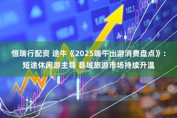 恒瑞行配资 途牛《2025端午出游消费盘点》：短途休闲游主导 县域旅游市场持续升温