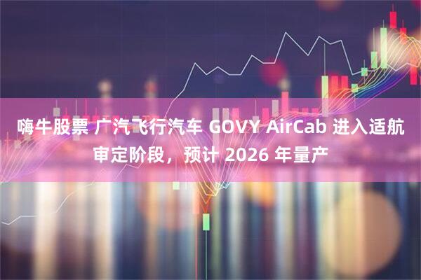 嗨牛股票 广汽飞行汽车 GOVY AirCab 进入适航审定阶段，预计 2026 年量产
