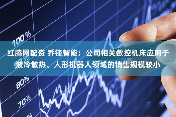红腾网配资 乔锋智能：公司相关数控机床应用于液冷散热、人形机器人领域的销售规模较小