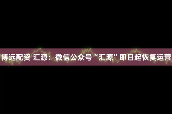 博远配资 汇源：微信公众号“汇源”即日起恢复运营