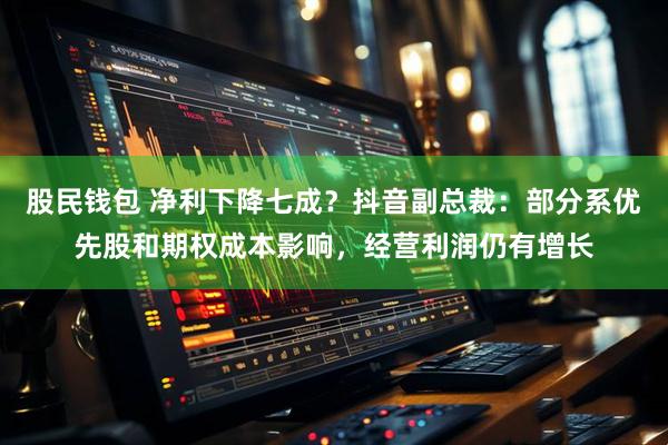 股民钱包 净利下降七成？抖音副总裁：部分系优先股和期权成本影响，经营利润仍有增长